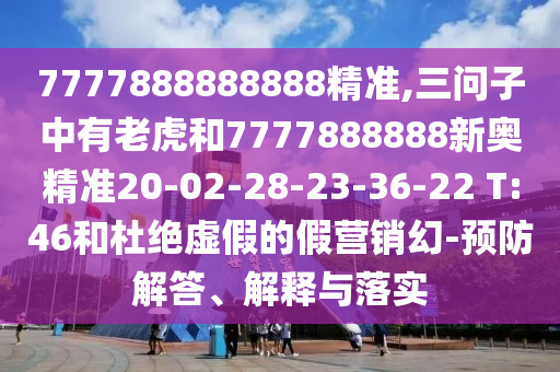 7777888888888精準(zhǔn),三問子中有老虎和7777888888新奧精準(zhǔn)20-02-28-23-36-22 T:46和杜絕虛假的假營(yíng)銷幻-預(yù)防解答、解釋與落實(shí)