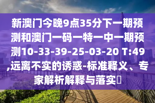 新澳門(mén)今晚9點(diǎn)35分下一期預(yù)測(cè)和澳門(mén)一碼一特一中一期預(yù)測(cè)10-33-39-25-03-20 T:49,遠(yuǎn)離不實(shí)的誘惑-標(biāo)準(zhǔn)釋義、專(zhuān)家解析解釋與落實(shí)?