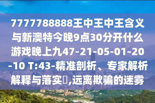 7777788888王中王中王含義與新澳特今晚9點30分開什么游戲晚上九47-21-05-01-20-10 T:43-精準剖析、專家解析解釋與落實?,遠離欺騙的迷霧