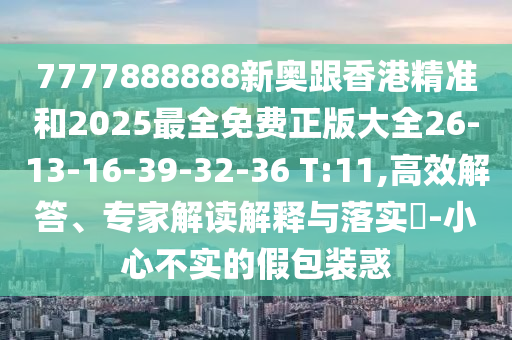 7777888888新奧跟香港精準和2025最全免費正版大全26-13-16-39-32-36 T:11,高效解答、專家解讀解釋與落實?-小心不實的假包裝惑