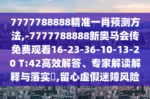7777788888精準(zhǔn)一肖預(yù)測(cè)方法,-7777788888新奧馬會(huì)傳免費(fèi)觀看16-23-36-10-13-20 T:42高效解答、專家解讀解釋與落實(shí)?,留心虛假迷障風(fēng)險(xiǎn)