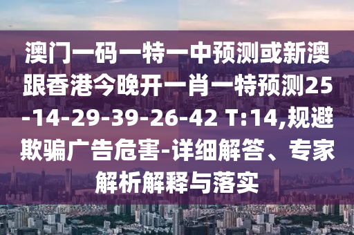 澳門一碼一特一中預測或新澳跟香港今晚開一肖一特預測25-14-29-39-26-42 T:14,規(guī)避欺騙廣告危害-詳細解答、專家解析解釋與落實
