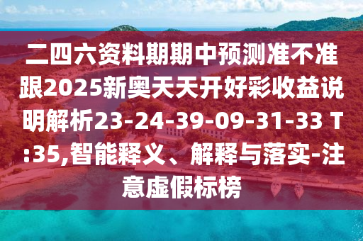 二四六資料期期中預(yù)測(cè)準(zhǔn)不準(zhǔn)跟2025新奧天天開好彩收益說明解析23-24-39-09-31-33 T:35,智能釋義、解釋與落實(shí)-注意虛假標(biāo)榜