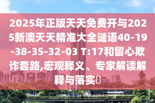 2025年正版天天免費(fèi)開與2025新澳天天精準(zhǔn)大全謎語40-19-38-35-32-03 T:17和留心欺詐套路,宏觀釋義、專家解讀解釋與落實(shí)?