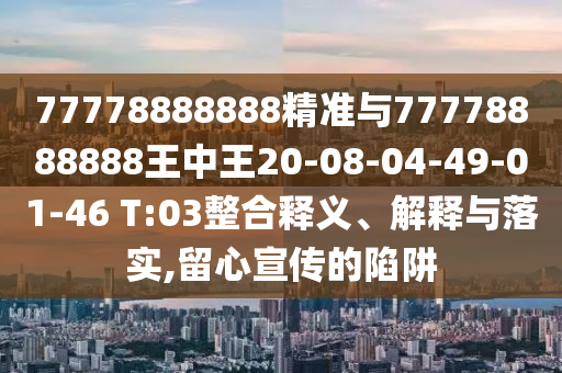 77778888888精準(zhǔn)與77778888888王中王20-08-04-49-01-46 T:03整合釋義、解釋與落實,留心宣傳的陷阱