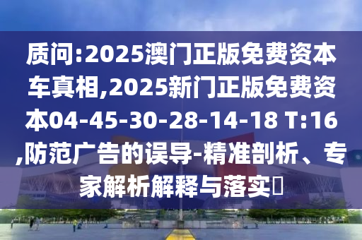 質(zhì)問:2025澳門正版免費資本車真相,2025新門正版免費資本04-45-30-28-14-18 T:16,防范廣告的誤導-精準剖析、專家解析解釋與落實?