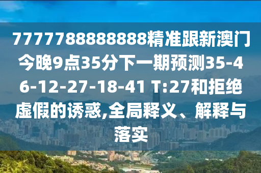 7777788888888精準(zhǔn)跟新澳門今晚9點35分下一期預(yù)測35-46-12-27-18-41 T:27和拒絕虛假的誘惑,全局釋義、解釋與落實