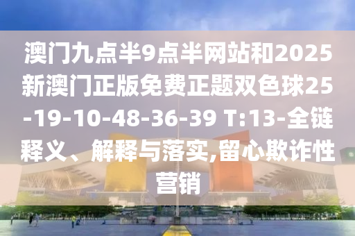 澳門九點(diǎn)半9點(diǎn)半網(wǎng)站和2025新澳門正版免費(fèi)正題雙色球25-19-10-48-36-39 T:13-全鏈釋義、解釋與落實(shí),留心欺詐性營銷