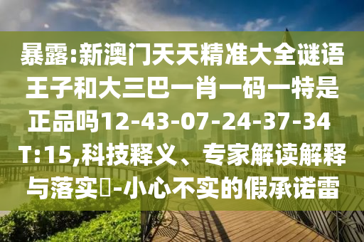暴露:新澳門天天精準(zhǔn)大全謎語王子和大三巴一肖一碼一特是正品嗎12-43-07-24-37-34 T:15,科技釋義、專家解讀解釋與落實(shí)?-小心不實(shí)的假承諾雷