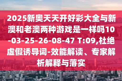 2025新奧天天開好彩大全與新澳和老澳兩種游戲是一樣嗎10-03-25-26-08-47 T:09,杜絕虛假誘導(dǎo)詞-效能解讀、專家解析解釋與落實(shí)