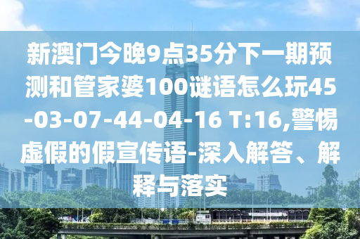 新澳門今晚9點35分下一期預測和管家婆100謎語怎么玩45-03-07-44-04-16 T:16,警惕虛假的假宣傳語-深入解答、解釋與落實
