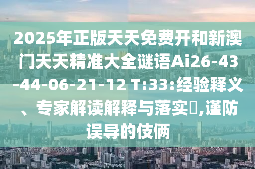2025年正版天天免費(fèi)開(kāi)和新澳門(mén)天天精準(zhǔn)大全謎語(yǔ)Ai26-43-44-06-21-12 T:33:經(jīng)驗(yàn)釋義、專家解讀解釋與落實(shí)?,謹(jǐn)防誤導(dǎo)的伎倆