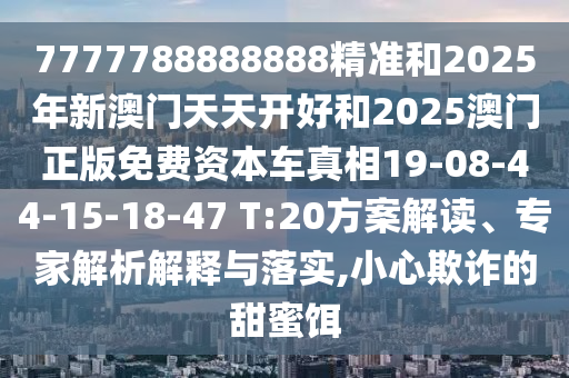 7777788888888精準(zhǔn)和2025年新澳門(mén)天天開(kāi)好和2025澳門(mén)正版免費(fèi)資本車(chē)真相19-08-44-15-18-47 T:20方案解讀、專(zhuān)家解析解釋與落實(shí),小心欺詐的甜蜜餌