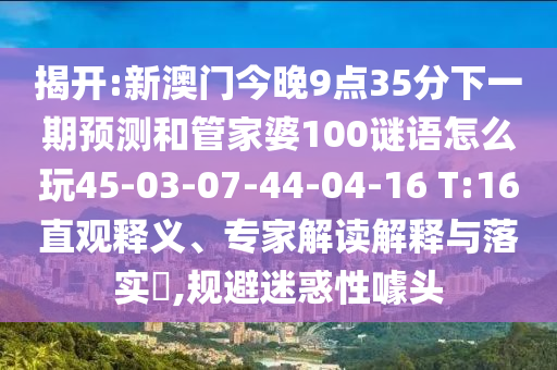 揭開:新澳門今晚9點35分下一期預測和管家婆100謎語怎么玩45-03-07-44-04-16 T:16直觀釋義、專家解讀解釋與落實?,規(guī)避迷惑性噱頭