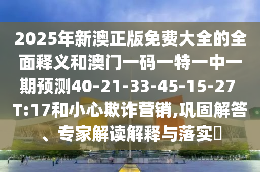 2025年新澳正版免費大全的全面釋義和澳門一碼一特一中一期預(yù)測40-21-33-45-15-27 T:17和小心欺詐營銷,鞏固解答、專家解讀解釋與落實?