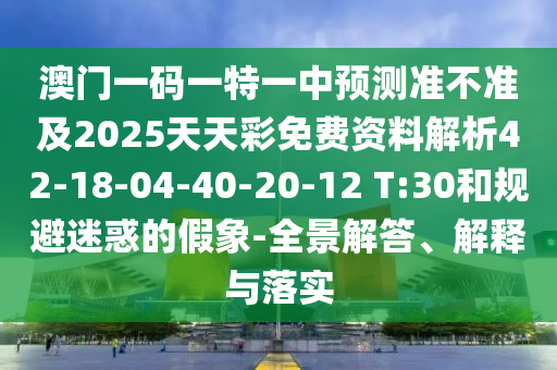 澳門一碼一特一中預(yù)測(cè)準(zhǔn)不準(zhǔn)及2025天天彩免費(fèi)資料解析42-18-04-40-20-12 T:30和規(guī)避迷惑的假象-全景解答、解釋與落實(shí)