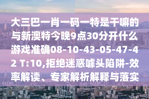 大三巴一肖一碼一特是干嘛的與新澳特今晚9點30分開什么游戲準(zhǔn)確08-10-43-05-47-42 T:10,拒絕迷惑噱頭陷阱-效率解讀、專家解析解釋與落實
