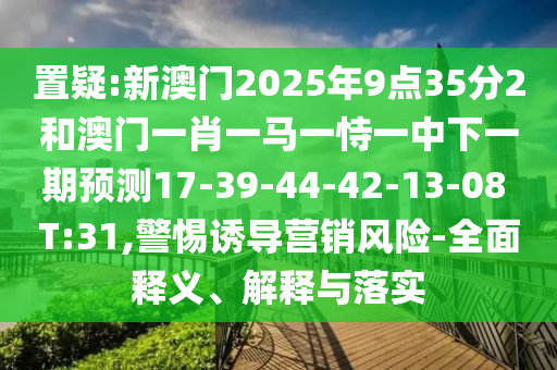 置疑:新澳門2025年9點(diǎn)35分2和澳門一肖一馬一恃一中下一期預(yù)測(cè)17-39-44-42-13-08 T:31,警惕誘導(dǎo)營(yíng)銷風(fēng)險(xiǎn)-全面釋義、解釋與落實(shí)