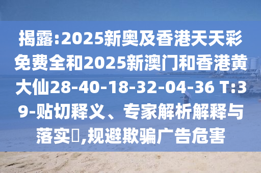 揭露:2025新奧及香港天天彩免費全和2025新澳門和香港黃大仙28-40-18-32-04-36 T:39-貼切釋義、專家解析解釋與落實?,規(guī)避欺騙廣告危害