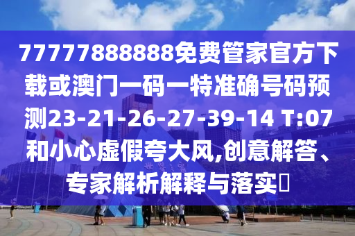 77777888888免費(fèi)管家官方下載或澳門一碼一特準(zhǔn)確號(hào)碼預(yù)測(cè)23-21-26-27-39-14 T:07和小心虛假夸大風(fēng),創(chuàng)意解答、專家解析解釋與落實(shí)?