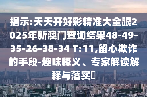 揭示:天天開(kāi)好彩精準(zhǔn)大全跟2025年新澳門查詢結(jié)果48-49-35-26-38-34 T:11,留心欺詐的手段-趣味釋義、專家解讀解釋與落實(shí)?