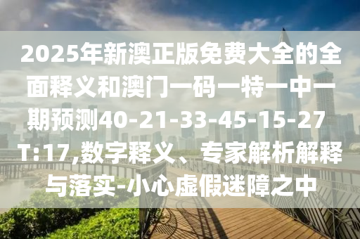 2025年新澳正版免費(fèi)大全的全面釋義和澳門一碼一特一中一期預(yù)測(cè)40-21-33-45-15-27 T:17,數(shù)字釋義、專家解析解釋與落實(shí)-小心虛假迷障之中