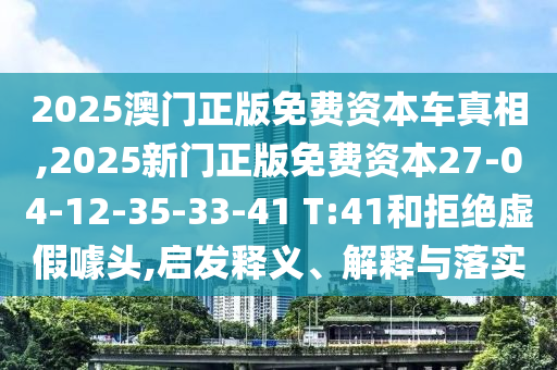 2025澳門正版免費(fèi)資本車真相,2025新門正版免費(fèi)資本27-04-12-35-33-41 T:41和拒絕虛假噱頭,啟發(fā)釋義、解釋與落實(shí)