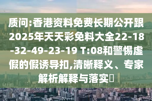 質(zhì)問:香港資料免費(fèi)長期公開跟2025年天天彩免料大全22-18-32-49-23-19 T:08和警惕虛假的假誘導(dǎo)扣,清晰釋義、專家解析解釋與落實(shí)?