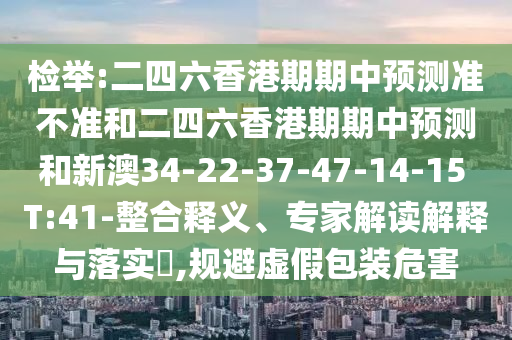 檢舉:二四六香港期期中預測準不準和二四六香港期期中預測和新澳34-22-37-47-14-15 T:41-整合釋義、專家解讀解釋與落實?,規(guī)避虛假包裝危害