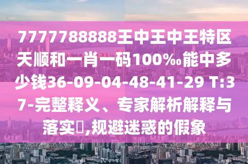 7777788888王中王中王特區(qū)天順和一肖一碼100‰能中多少錢36-09-04-48-41-29 T:37-完整釋義、專家解析解釋與落實?,規(guī)避迷惑的假象