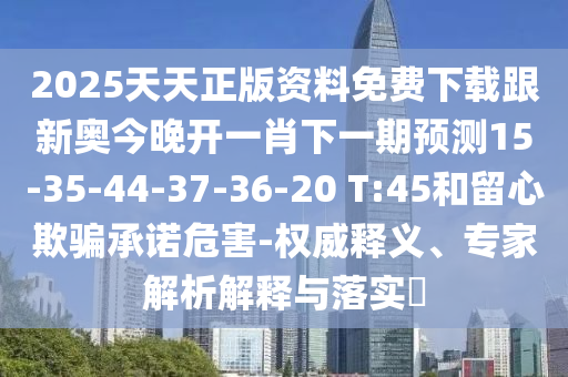2025天天正版資料免費(fèi)下載跟新奧今晚開一肖下一期預(yù)測(cè)15-35-44-37-36-20 T:45和留心欺騙承諾危害-權(quán)威釋義、專家解析解釋與落實(shí)?