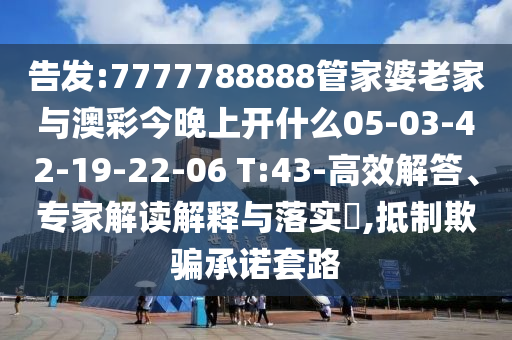 告發(fā):7777788888管家婆老家與澳彩今晚上開什么05-03-42-19-22-06 T:43-高效解答、專家解讀解釋與落實?,抵制欺騙承諾套路