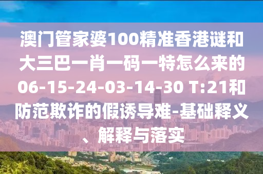 澳門(mén)管家婆100精準(zhǔn)香港謎和大三巴一肖一碼一特怎么來(lái)的06-15-24-03-14-30 T:21和防范欺詐的假誘導(dǎo)難-基礎(chǔ)釋義、解釋與落實(shí)