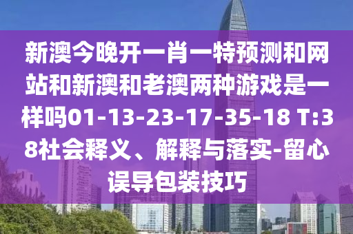 新澳今晚開一肖一特預測和網站和新澳和老澳兩種游戲是一樣嗎01-13-23-17-35-18 T:38社會釋義、解釋與落實-留心誤導包裝技巧
