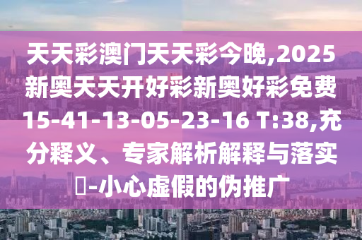 天天彩澳門天天彩今晚,2025新奧天天開好彩新奧好彩免費15-41-13-05-23-16 T:38,充分釋義、專家解析解釋與落實?-小心虛假的偽推廣