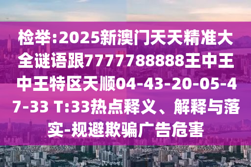 檢舉:2025新澳門天天精準(zhǔn)大全謎語跟7777788888王中王中王特區(qū)天順04-43-20-05-47-33 T:33熱點釋義、解釋與落實-規(guī)避欺騙廣告危害
