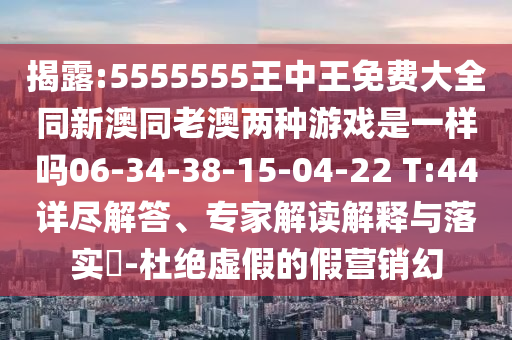 揭露:5555555王中王免費(fèi)大全同新澳同老澳兩種游戲是一樣嗎06-34-38-15-04-22 T:44詳盡解答、專家解讀解釋與落實(shí)?-杜絕虛假的假營(yíng)銷幻
