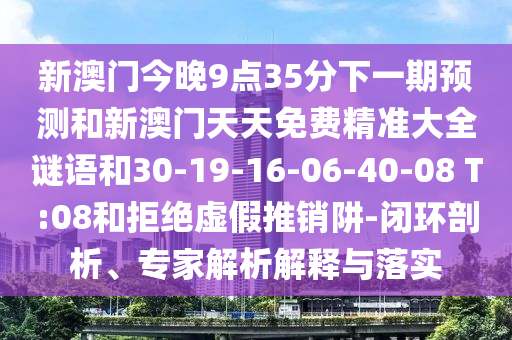 新澳門(mén)今晚9點(diǎn)35分下一期預(yù)測(cè)和新澳門(mén)天天免費(fèi)精準(zhǔn)大全謎語(yǔ)和30-19-16-06-40-08 T:08和拒絕虛假推銷阱-閉環(huán)剖析、專家解析解釋與落實(shí)