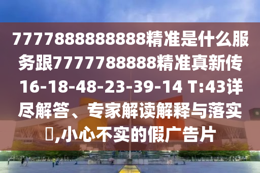 7777888888888精準是什么服務跟7777788888精準真新傳16-18-48-23-39-14 T:43詳盡解答、專家解讀解釋與落實?,小心不實的假廣告片