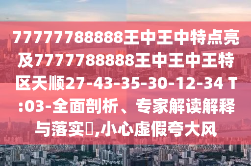 77777788888王中王中特點(diǎn)亮及7777788888王中王中王特區(qū)天順27-43-35-30-12-34 T:03-全面剖析、專家解讀解釋與落實(shí)?,小心虛假夸大風(fēng)