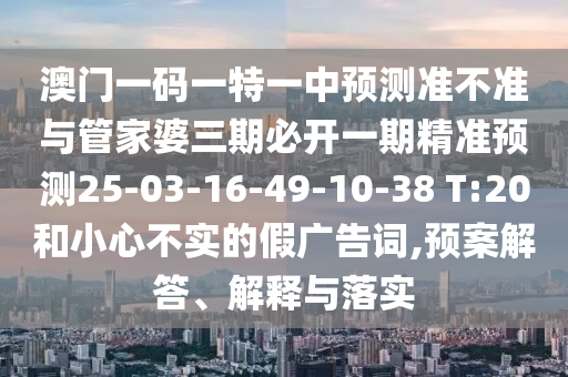 澳門一碼一特一中預(yù)測準(zhǔn)不準(zhǔn)與管家婆三期必開一期精準(zhǔn)預(yù)測25-03-16-49-10-38 T:20和小心不實(shí)的假廣告詞,預(yù)案解答、解釋與落實(shí)
