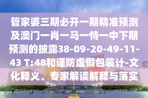 管家婆三期必開一期精準預測及澳門一肖一馬一恃一中下期預測的披露38-09-20-49-11-43 T:48和謹防虛假包裝計-文化釋義、專家解讀解釋與落實