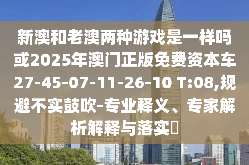 新澳和老澳兩種游戲是一樣嗎或2025年澳門正版免費資本車27-45-07-11-26-10 T:08,規(guī)避不實鼓吹-專業(yè)釋義、專家解析解釋與落實?