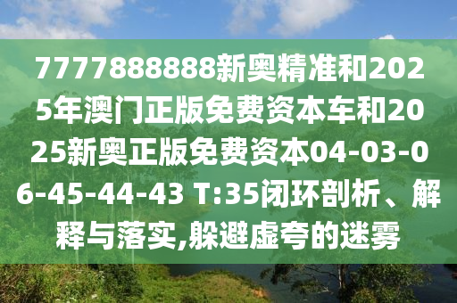 7777888888新奧精準(zhǔn)和2025年澳門正版免費(fèi)資本車和2025新奧正版免費(fèi)資本04-03-06-45-44-43 T:35閉環(huán)剖析、解釋與落實(shí),躲避虛夸的迷霧