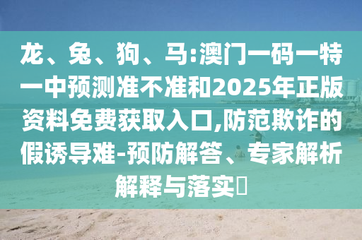 龍、兔、狗、馬:澳門一碼一特一中預(yù)測(cè)準(zhǔn)不準(zhǔn)和2025年正版資料免費(fèi)獲取入口,防范欺詐的假誘導(dǎo)難-預(yù)防解答、專家解析解釋與落實(shí)?