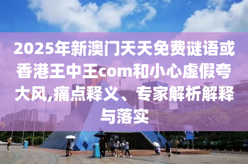 2025年新澳門天天免費(fèi)謎語或香港王中王com和小心虛假夸大風(fēng),痛點(diǎn)釋義、專家解析解釋與落實(shí)