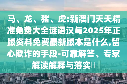 馬、龍、豬、虎:新澳門天天精準(zhǔn)免費(fèi)大全謎語漢與2025年正版資料免費(fèi)最新版本是什么,留心欺詐的手段-可靠解答、專家解讀解釋與落實(shí)?