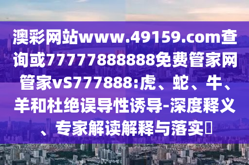 澳彩網(wǎng)站www.49159.соm查詢或77777888888免費(fèi)管家網(wǎng)管家vS777888:虎、蛇、牛、羊和杜絕誤導(dǎo)性誘導(dǎo)-深度釋義、專(zhuān)家解讀解釋與落實(shí)?