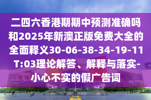 二四六香港期期中預測準確嗎和2025年新澳正版免費大全的全面釋義30-06-38-34-19-11 T:03理論解答、解釋與落實-小心不實的假廣告詞