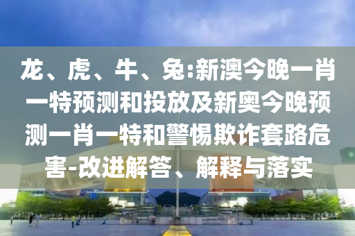 龍、虎、牛、兔:新澳今晚一肖一特預(yù)測和投放及新奧今晚預(yù)測一肖一特和警惕欺詐套路危害-改進(jìn)解答、解釋與落實(shí)